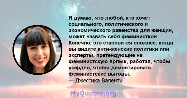 Я думаю, что любой, кто хочет социального, политического и экономического равенства для женщин, может назвать себя феминисткой. Конечно, это становится сложнее, когда вы видите анти-женские политики или эксперты,