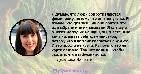 Я думаю, что люди сопротивляются феминизму, потому что они напуганы. Я думаю, что для женщин они боятся, что их выбрали или их вызвали. Я слышу от многих молодых женщин, вы знаете, я не хочу называть себя феминисткой,