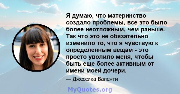 Я думаю, что материнство создало проблемы, все это было более неотложным, чем раньше. Так что это не обязательно изменило то, что я чувствую к определенным вещам - это просто уволило меня, чтобы быть еще более активным