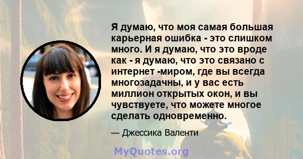 Я думаю, что моя самая большая карьерная ошибка - это слишком много. И я думаю, что это вроде как - я думаю, что это связано с интернет -миром, где вы всегда многозадачны, и у вас есть миллион открытых окон, и вы