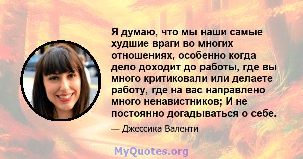 Я думаю, что мы наши самые худшие враги во многих отношениях, особенно когда дело доходит до работы, где вы много критиковали или делаете работу, где на вас направлено много ненавистников; И не постоянно догадываться о