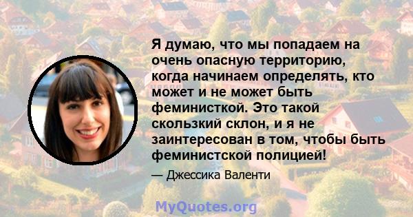 Я думаю, что мы попадаем на очень опасную территорию, когда начинаем определять, кто может и не может быть феминисткой. Это такой скользкий склон, и я не заинтересован в том, чтобы быть феминистской полицией!