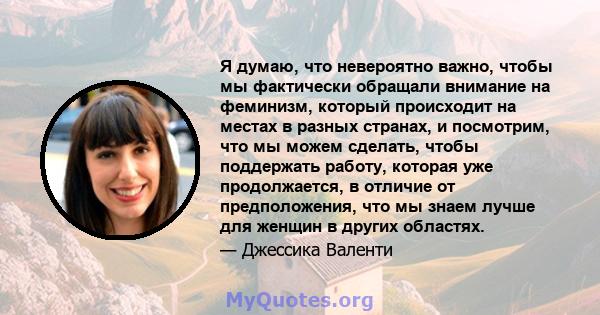 Я думаю, что невероятно важно, чтобы мы фактически обращали внимание на феминизм, который происходит на местах в разных странах, и посмотрим, что мы можем сделать, чтобы поддержать работу, которая уже продолжается, в