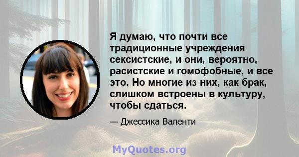 Я думаю, что почти все традиционные учреждения сексистские, и они, вероятно, расистские и гомофобные, и все это. Но многие из них, как брак, слишком встроены в культуру, чтобы сдаться.