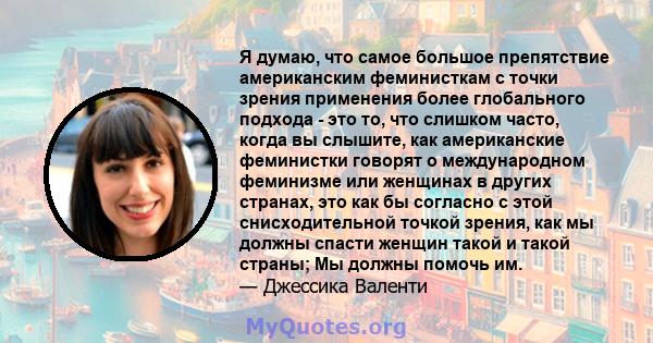 Я думаю, что самое большое препятствие американским феминисткам с точки зрения применения более глобального подхода - это то, что слишком часто, когда вы слышите, как американские феминистки говорят о международном