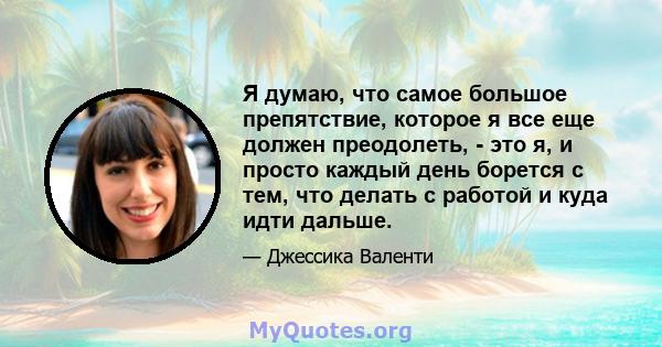 Я думаю, что самое большое препятствие, которое я все еще должен преодолеть, - это я, и просто каждый день борется с тем, что делать с работой и куда идти дальше.