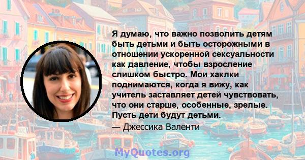 Я думаю, что важно позволить детям быть детьми и быть осторожными в отношении ускоренной сексуальности как давление, чтобы взросление слишком быстро. Мои хаклки поднимаются, когда я вижу, как учитель заставляет детей