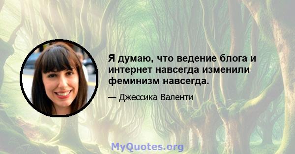 Я думаю, что ведение блога и интернет навсегда изменили феминизм навсегда.