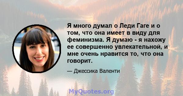 Я много думал о Леди Гаге и о том, что она имеет в виду для феминизма. Я думаю - я нахожу ее совершенно увлекательной, и мне очень нравится то, что она говорит.