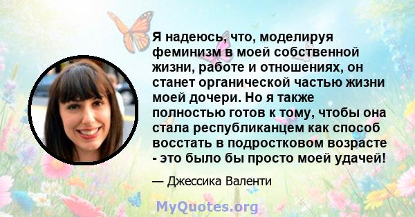 Я надеюсь, что, моделируя феминизм в моей собственной жизни, работе и отношениях, он станет органической частью жизни моей дочери. Но я также полностью готов к тому, чтобы она стала республиканцем как способ восстать в