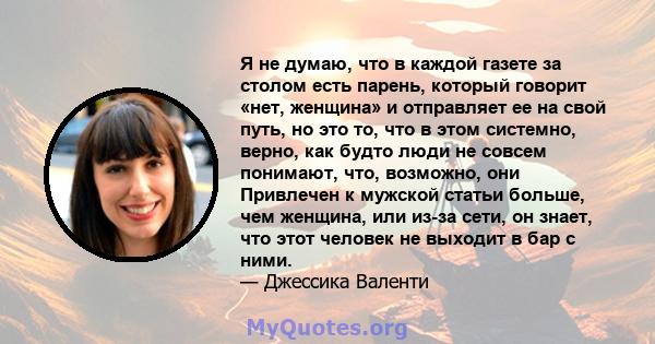 Я не думаю, что в каждой газете за столом есть парень, который говорит «нет, женщина» и отправляет ее на свой путь, но это то, что в этом системно, верно, как будто люди не совсем понимают, что, возможно, они Привлечен