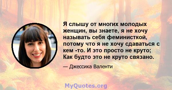 Я слышу от многих молодых женщин, вы знаете, я не хочу называть себя феминисткой, потому что я не хочу сдаваться с кем -то. И это просто не круто; Как будто это не круто связано.