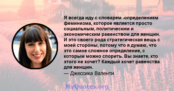 Я всегда иду с словарем -определением феминизма, которое является просто социальным, политическим и экономическим равенством для женщин. И это своего рода стратегическая вещь с моей стороны, потому что я думаю, что это