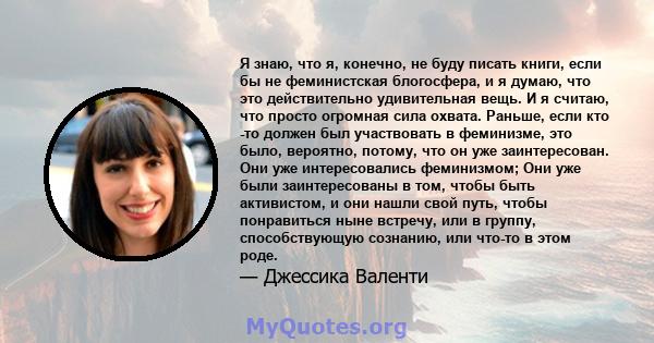 Я знаю, что я, конечно, не буду писать книги, если бы не феминистская блогосфера, и я думаю, что это действительно удивительная вещь. И я считаю, что просто огромная сила охвата. Раньше, если кто -то должен был