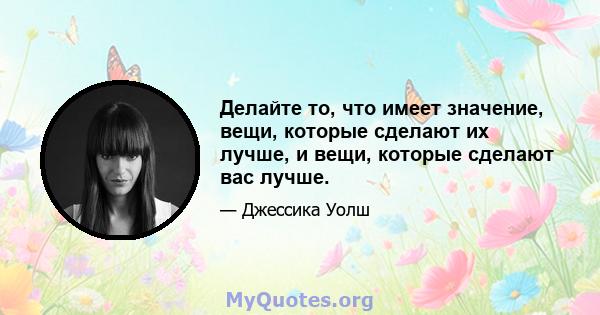 Делайте то, что имеет значение, вещи, которые сделают их лучше, и вещи, которые сделают вас лучше.