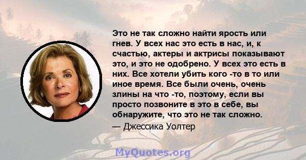 Это не так сложно найти ярость или гнев. У всех нас это есть в нас, и, к счастью, актеры и актрисы показывают это, и это не одобрено. У всех это есть в них. Все хотели убить кого -то в то или иное время. Все были очень, 