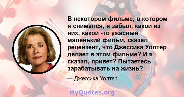 В некотором фильме, в котором я снимался, я забыл, какой из них, какой -то ужасный маленький фильм, сказал рецензент, что Джессика Уолтер делает в этом фильме? И я сказал, привет? Пытаетесь зарабатывать на жизнь?