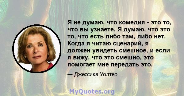 Я не думаю, что комедия - это то, что вы узнаете. Я думаю, что это то, что есть либо там, либо нет. Когда я читаю сценарий, я должен увидеть смешное, и если я вижу, что это смешно, это помогает мне передать это.