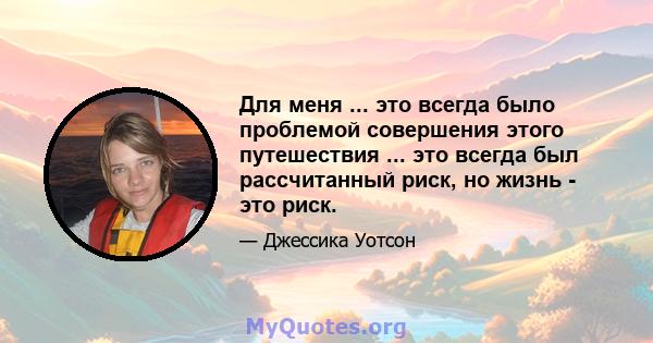 Для меня ... это всегда было проблемой совершения этого путешествия ... это всегда был рассчитанный риск, но жизнь - это риск.