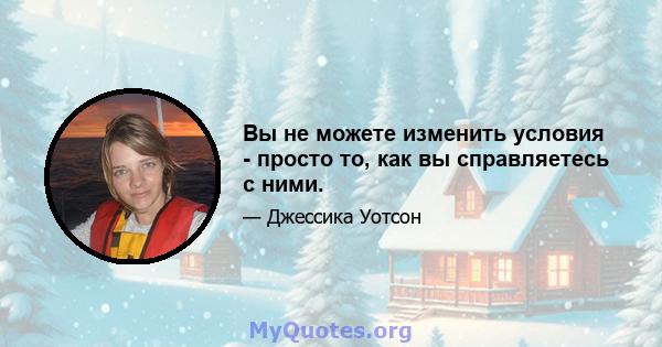 Вы не можете изменить условия - просто то, как вы справляетесь с ними.