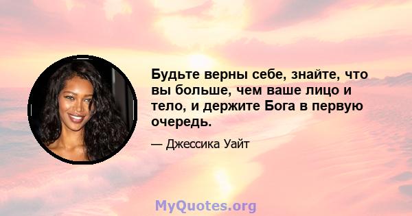 Будьте верны себе, знайте, что вы больше, чем ваше лицо и тело, и держите Бога в первую очередь.