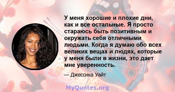 У меня хорошие и плохие дни, как и все остальные. Я просто стараюсь быть позитивным и окружать себя отличными людьми. Когда я думаю обо всех великих вещах и людях, которые у меня были в жизни, это дает мне уверенность.