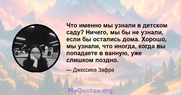 Что именно мы узнали в детском саду? Ничего, мы бы не узнали, если бы остались дома. Хорошо, мы узнали, что иногда, когда вы попадаете в ванную, уже слишком поздно.