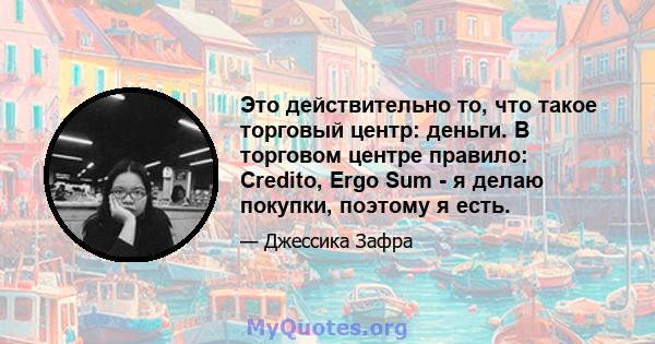 Это действительно то, что такое торговый центр: деньги. В торговом центре правило: Credito, Ergo Sum - я делаю покупки, поэтому я есть.