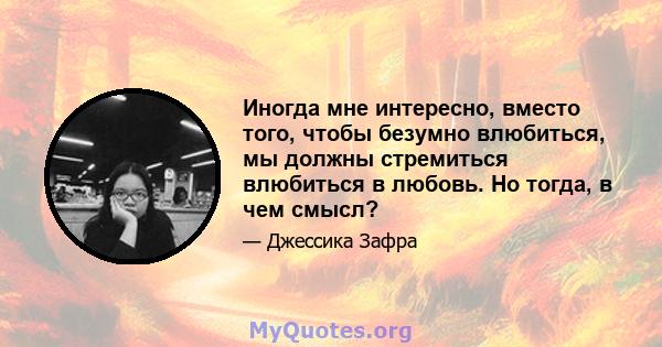 Иногда мне интересно, вместо того, чтобы безумно влюбиться, мы должны стремиться влюбиться в любовь. Но тогда, в чем смысл?