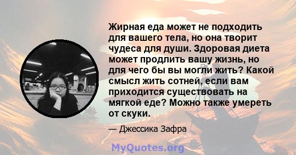 Жирная еда может не подходить для вашего тела, но она творит чудеса для души. Здоровая диета может продлить вашу жизнь, но для чего бы вы могли жить? Какой смысл жить сотней, если вам приходится существовать на мягкой