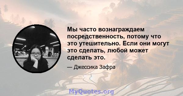 Мы часто вознаграждаем посредственность, потому что это утешительно. Если они могут это сделать, любой может сделать это.