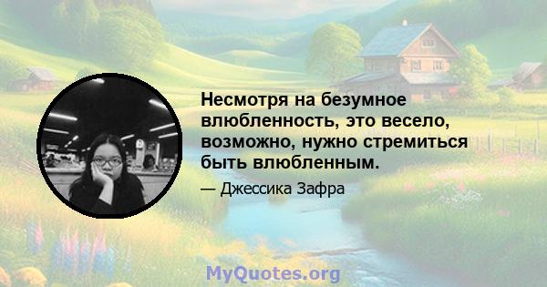 Несмотря на безумное влюбленность, это весело, возможно, нужно стремиться быть влюбленным.