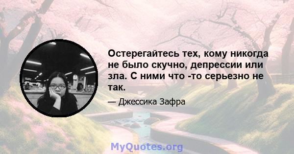 Остерегайтесь тех, кому никогда не было скучно, депрессии или зла. С ними что -то серьезно не так.