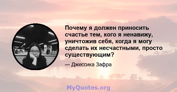 Почему я должен приносить счастье тем, кого я ненавижу, уничтожив себя, когда я могу сделать их несчастными, просто существующим?