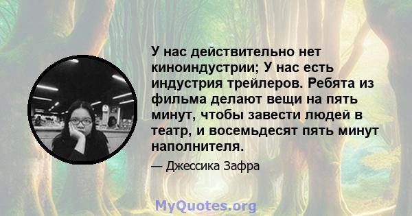 У нас действительно нет киноиндустрии; У нас есть индустрия трейлеров. Ребята из фильма делают вещи на пять минут, чтобы завести людей в театр, и восемьдесят пять минут наполнителя.