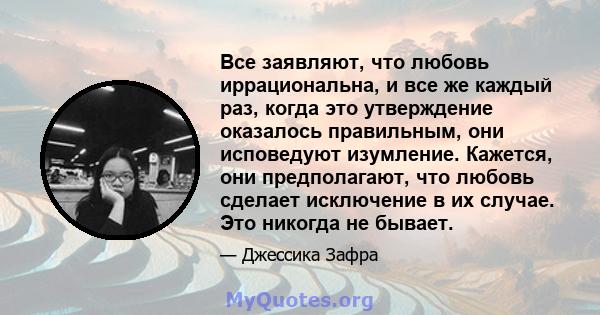 Все заявляют, что любовь иррациональна, и все же каждый раз, когда это утверждение оказалось правильным, они исповедуют изумление. Кажется, они предполагают, что любовь сделает исключение в их случае. Это никогда не