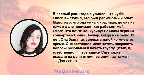 В первый раз, когда я увидел, что Lydia Lunch выступил, это был религиозный опыт. Мало того, что она умна и красивая, но она на самом деле понимает, как работает мой »мозг. Это почти конкурирует с моим первым концертом- 