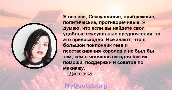 Я все все; Сексуальные, прибрежные, политические, противоречивые. Я думаю, что если вы найдете свои удобные сексуальные предпочтения, то это превосходно. Все знают, что я большой поклонник геев и перетаскивания королев