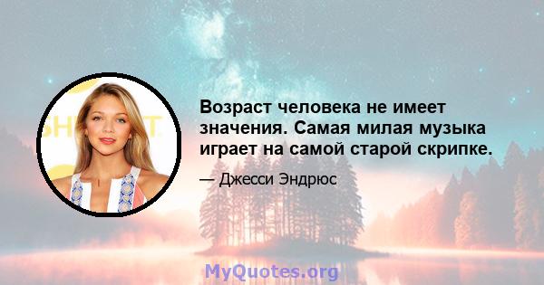 Возраст человека не имеет значения. Самая милая музыка играет на самой старой скрипке.