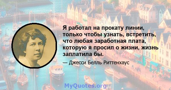 Я работал на прокату линии, только чтобы узнать, встретить, что любая заработная плата, которую я просил о жизни, жизнь заплатила бы.