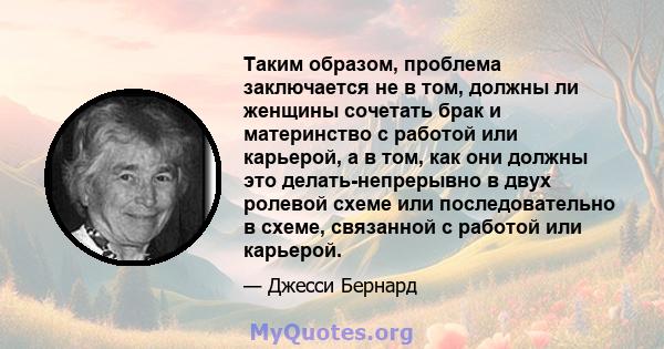 Таким образом, проблема заключается не в том, должны ли женщины сочетать брак и материнство с работой или карьерой, а в том, как они должны это делать-непрерывно в двух ролевой схеме или последовательно в схеме,