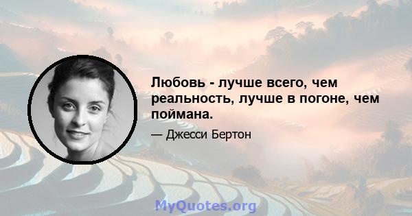 Любовь - лучше всего, чем реальность, лучше в погоне, чем поймана.