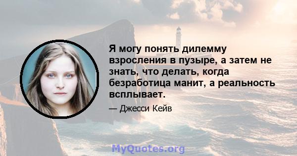 Я могу понять дилемму взросления в пузыре, а затем не знать, что делать, когда безработица манит, а реальность всплывает.