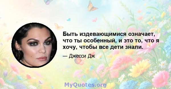 Быть издевающимися означает, что ты особенный, и это то, что я хочу, чтобы все дети знали.