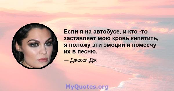 Если я на автобусе, и кто -то заставляет мою кровь кипятить, я положу эти эмоции и помесчу их в песню.