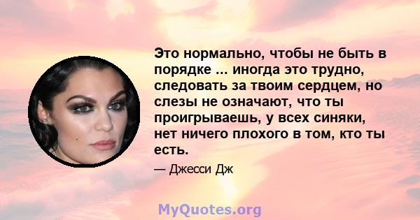 Это нормально, чтобы не быть в порядке ... иногда это трудно, следовать за твоим сердцем, но слезы не означают, что ты проигрываешь, у всех синяки, нет ничего плохого в том, кто ты есть.