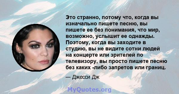 Это странно, потому что, когда вы изначально пишете песню, вы пишете ее без понимания, что мир, возможно, услышит ее однажды. Поэтому, когда вы заходите в студию, вы не видите сотни людей на концерте или зрителей по