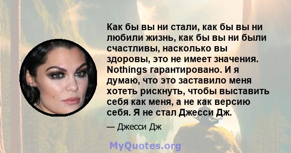 Как бы вы ни стали, как бы вы ни любили жизнь, как бы вы ни были счастливы, насколько вы здоровы, это не имеет значения. Nothings гарантировано. И я думаю, что это заставило меня хотеть рискнуть, чтобы выставить себя