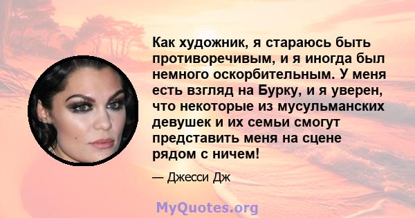 Как художник, я стараюсь быть противоречивым, и я иногда был немного оскорбительным. У меня есть взгляд на Бурку, и я уверен, что некоторые из мусульманских девушек и их семьи смогут представить меня на сцене рядом с