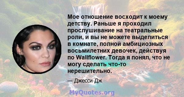 Мое отношение восходит к моему детству. Раньше я проходил прослушивание на театральные роли, и вы не можете выделиться в комнате, полной амбициозных восьмилетних девочек, действуя по Wallflower. Тогда я понял, что не